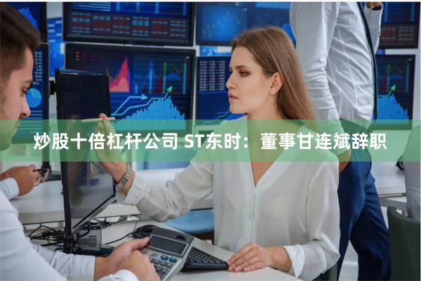 炒股十倍杠杆公司 ST东时：董事甘连斌辞职