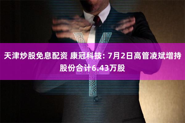 天津炒股免息配资 康冠科技: 7月2日高管凌斌增持股份合计6.43万股