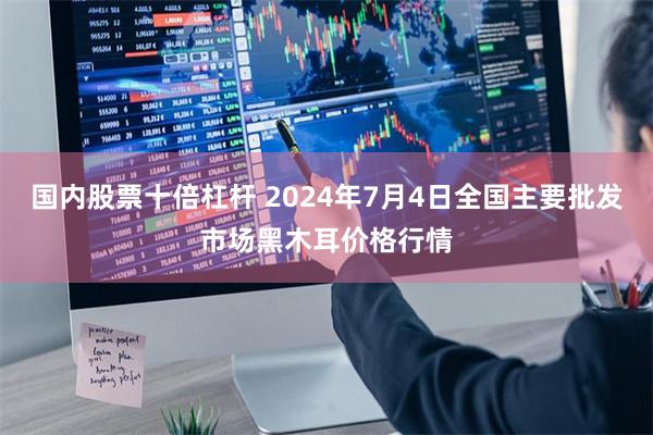 国内股票十倍杠杆 2024年7月4日全国主要批发市场黑木耳价格行情