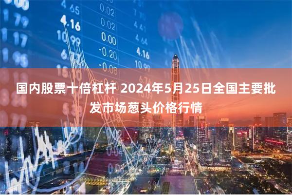 国内股票十倍杠杆 2024年5月25日全国主要批发市场葱头价格行情