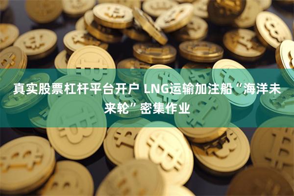 真实股票杠杆平台开户 LNG运输加注船“海洋未来轮”密集作业