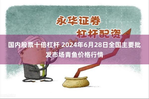 国内股票十倍杠杆 2024年6月28日全国主要批发市场青鱼价格行情