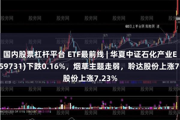 国内股票杠杆平台 ETF最前线 | 华夏中证石化产业ETF(159731)下跌0.16%，烟草主题走弱，聆达股份上涨7.23%