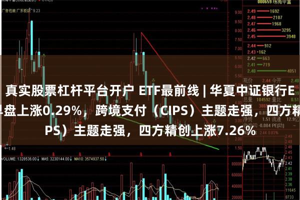 真实股票杠杆平台开户 ETF最前线 | 华夏中证银行ETF(515020)早盘上涨0.29%，跨境支付（CIPS）主题走强，四方精创上涨7.26%