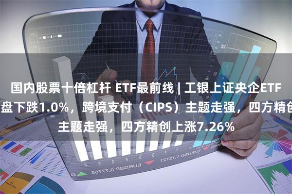 国内股票十倍杠杆 ETF最前线 | 工银上证央企ETF(510060)早盘下跌1.0%，跨境支付（CIPS）主题走强，四方精创上涨7.26%