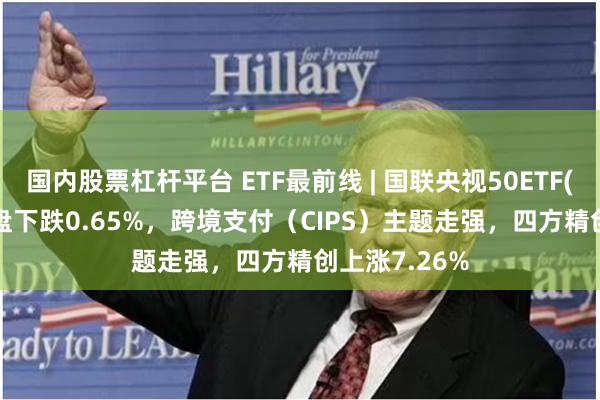 国内股票杠杆平台 ETF最前线 | 国联央视50ETF(159965)早盘下跌0.65%，跨境支付（CIPS）主题走强，四方精创上涨7.26%