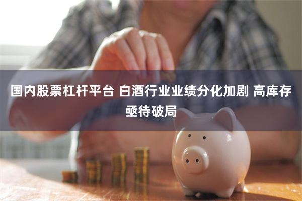 国内股票杠杆平台 白酒行业业绩分化加剧 高库存亟待破局