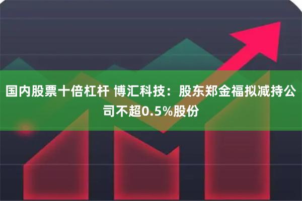 国内股票十倍杠杆 博汇科技：股东郑金福拟减持公司不超0.5%股份