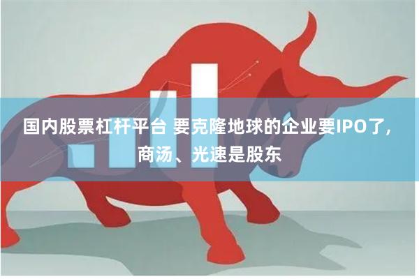 国内股票杠杆平台 要克隆地球的企业要IPO了, 商汤、光速是股东