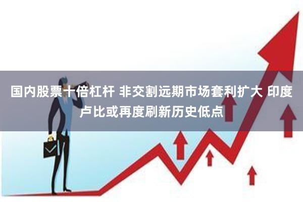 国内股票十倍杠杆 非交割远期市场套利扩大 印度卢比或再度刷新历史低点