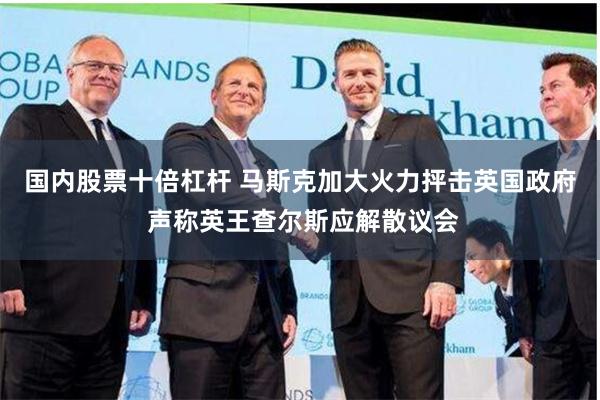 国内股票十倍杠杆 马斯克加大火力抨击英国政府 声称英王查尔斯应解散议会