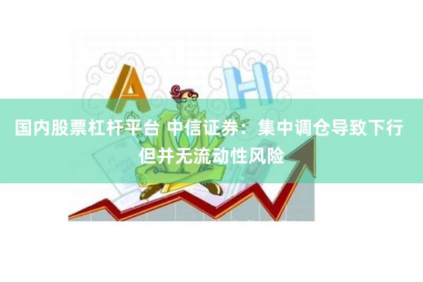 国内股票杠杆平台 中信证券：集中调仓导致下行 但并无流动性风险