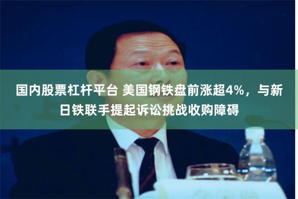 国内股票杠杆平台 美国钢铁盘前涨超4%，与新日铁联手提起诉讼挑战收购障碍