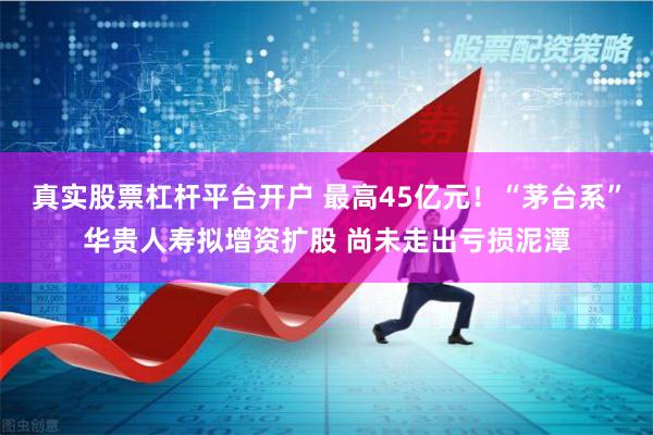 真实股票杠杆平台开户 最高45亿元！“茅台系”华贵人寿拟增资扩股 尚未走出亏损泥潭
