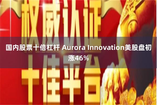 国内股票十倍杠杆 Aurora Innovation美股盘初涨46%